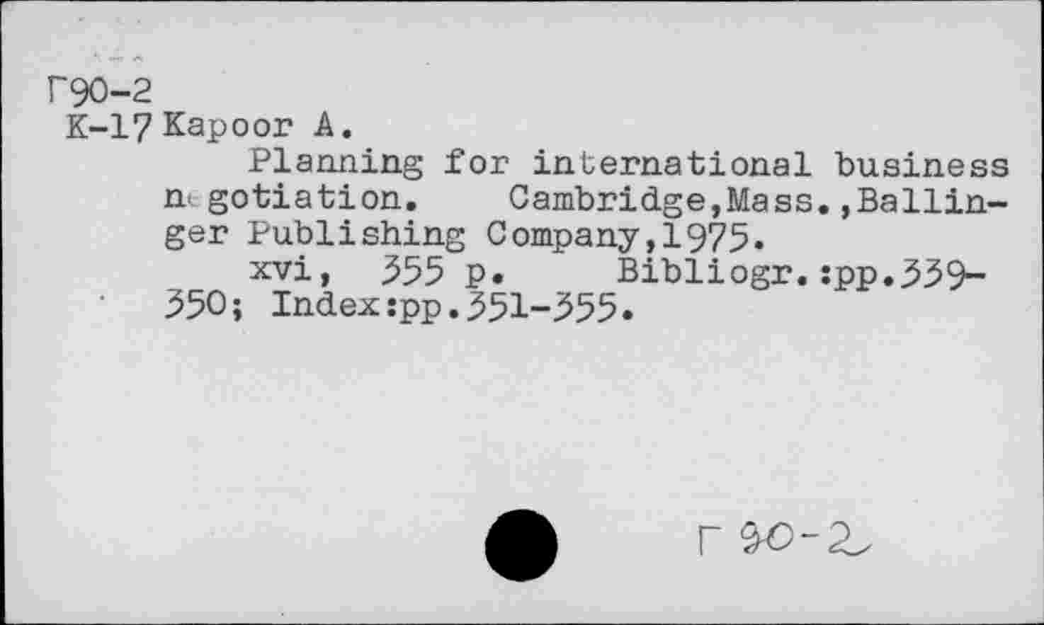 ﻿r90-2
K-17 Kapoor A.
Planning for international business nt gotiation. Cambridge,Mass.,Ballinger Publishing Company,1975.
xvi, .355 p. Bibliogr. :pp.539-350; Index:pp.351-555.